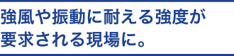 強風や振動に耐える強度が要求される現場に。